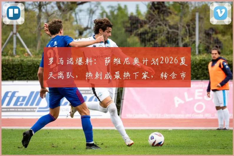 罗马诺爆料：萨维尼奥计划2026夏天离队，热刺成最热下家，转会市场动态深度解读