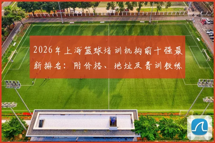 2026年上海篮球培训机构前十强最新排名:附价格、地址及青训教练选择避坑指南