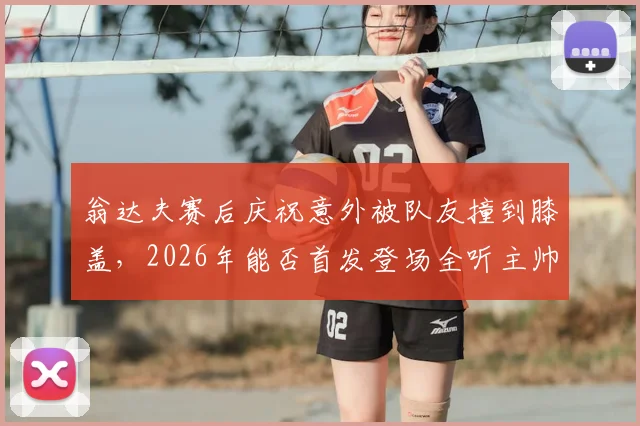 翁达夫赛后庆祝意外被队友撞到膝盖，2026年能否首发登场全听主帅安排