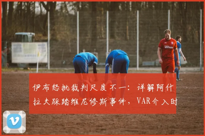 伊布怒批裁判尺度不一：详解阿什拉夫踩踏维尼修斯事件，VAR介入时机与判罚标准争议