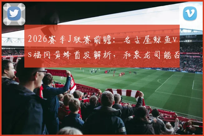 2026赛季J联赛前瞻:名古屋鲸鱼vs福冈黄蜂首发解析,和泉龙司能否引领进攻,见木友哉如何应对?
