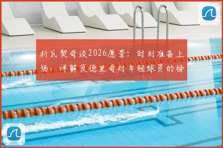 科瓦契奇谈2026愿景:时刻准备上场,详解莫德里奇对年轻球员的榜样作用与影响