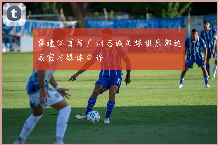 雷速体育与广州志诚足球俱乐部达成官方媒体合作