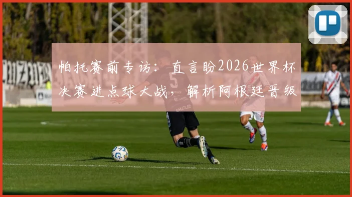 帕托赛前专访：直言盼2026世界杯决赛进点球大战，解析阿根廷晋级为何是众望所归