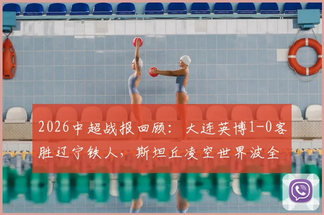 2026中超战报回顾：大连英博1-0客胜辽宁铁人，斯坦丘凌空世界波全程技战术解析
