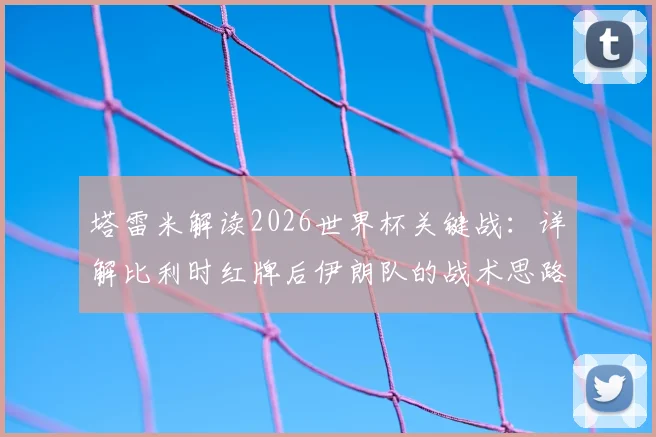 塔雷米解读2026世界杯关键战：详解比利时红牌后伊朗队的战术思路与心态，为何他们视平局为败仗