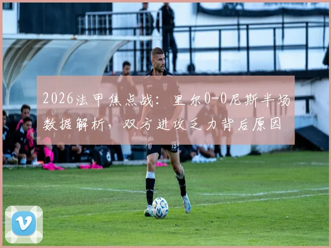 2026法甲焦点战：里尔0-0尼斯半场数据解析，双方进攻乏力背后原因与全场走势前瞻