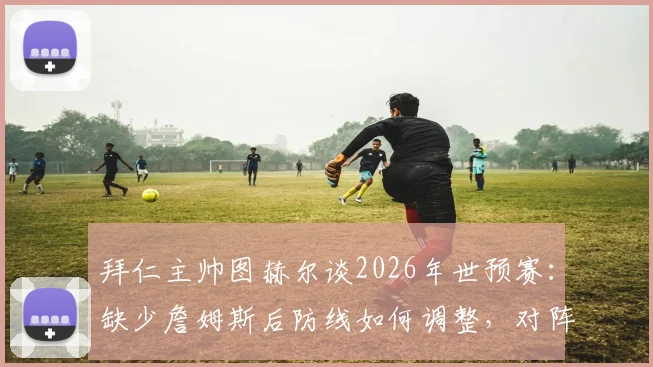 拜仁主帅图赫尔谈2026年世预赛:缺少詹姆斯后防线如何调整,对阵巴拿马关键细节解读