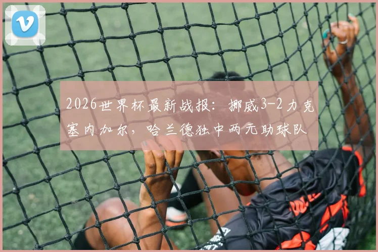 2026世界杯最新战报：挪威3-2力克塞内加尔，哈兰德独中两元助球队提前锁定晋级名额