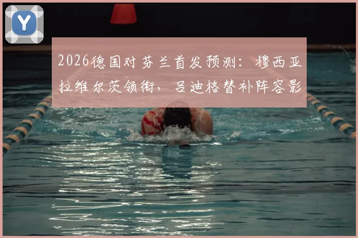 2026德国对芬兰首发预测：穆西亚拉维尔茨领衔，吕迪格替补阵容影响几何？实力对比全解析
