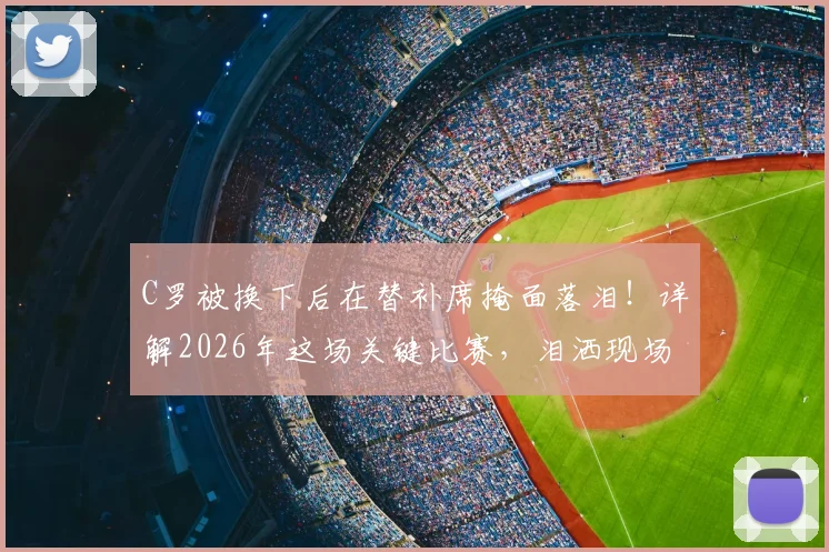 C罗被换下后在替补席掩面落泪！详解2026年这场关键比赛，泪洒现场的真实原因与视频回顾