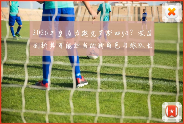 2026年皇马力邀克罗斯回归?深度剖析其可能担当的新角色与球队长远布局