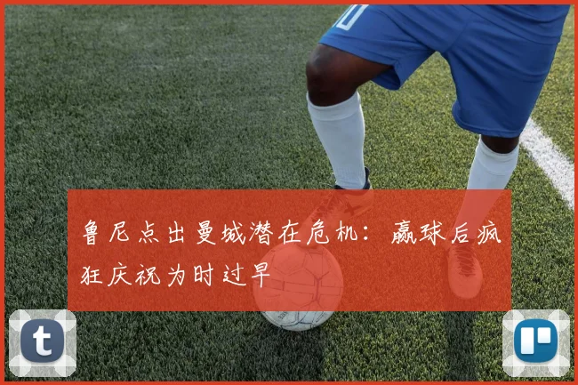 鲁尼点出曼城潜在危机：赢球后疯狂庆祝为时过早