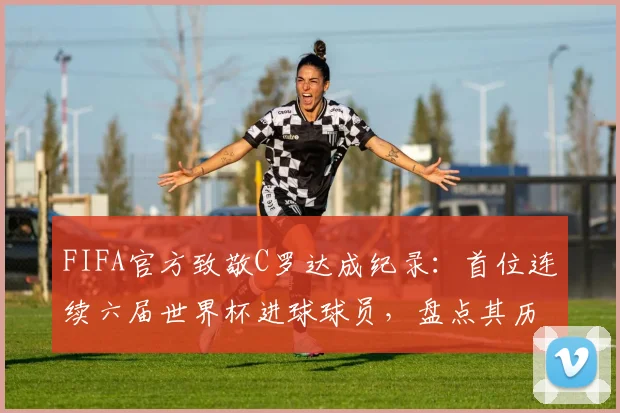 FIFA官方致敬C罗达成纪录：首位连续六届世界杯进球球员，盘点其历届世界杯破门时刻与总进球数