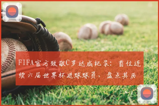 FIFA官方致敬C罗达成纪录：首位连续六届世界杯进球球员，盘点其历届世界杯破门时刻与总进球数