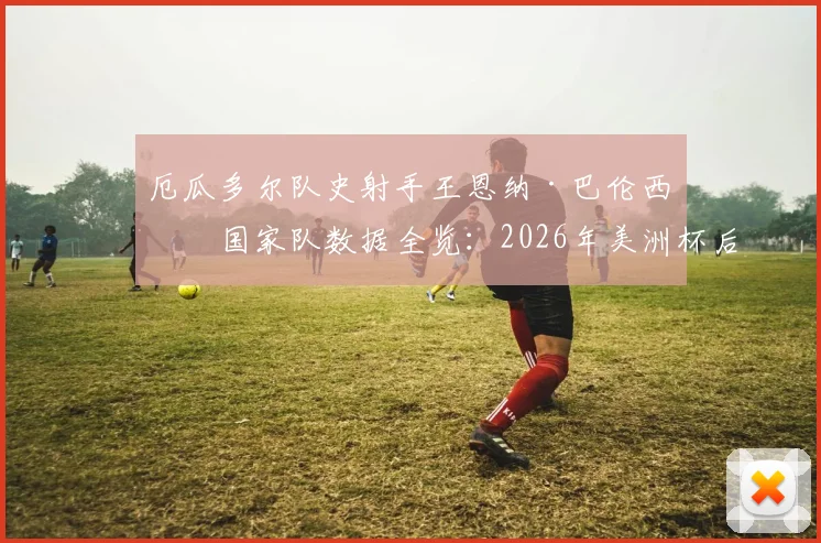 厄瓜多尔队史射手王恩纳·巴伦西亚国家队数据全览：2026年美洲杯后的谢幕战，回顾他的传奇进球与队史地位