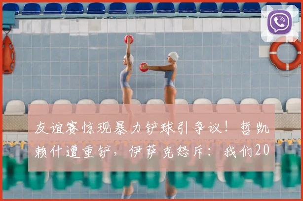 友谊赛惊现暴力铲球引争议!哲凯赖什遭重铲,伊萨克怒斥:我们2026年不想看到这样的足球