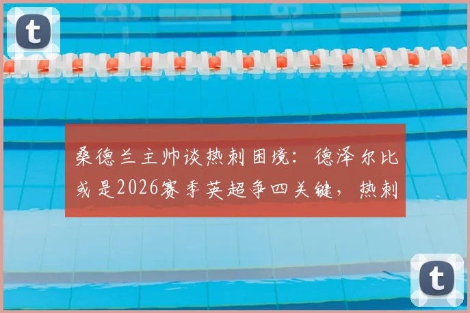 桑德兰主帅谈热刺困境：德泽尔比或是2026赛季英超争四关键，热刺阵容实力解析
