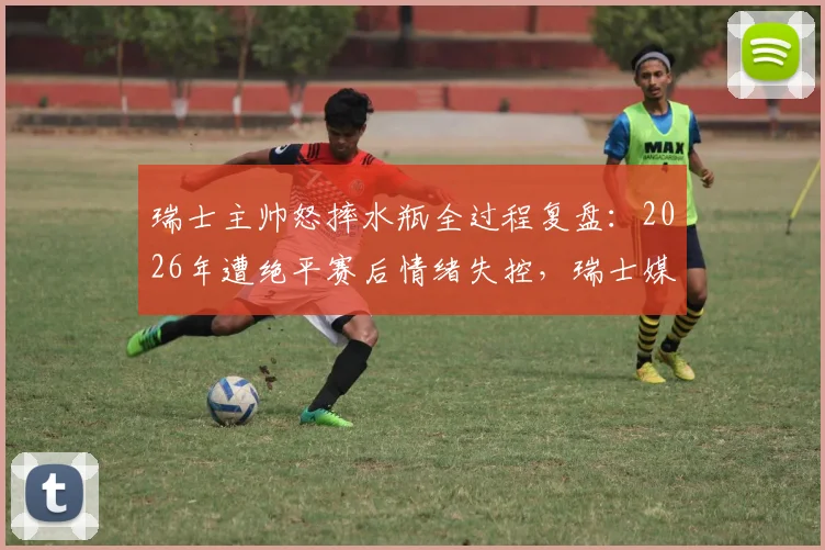 瑞士主帅怒摔水瓶全过程复盘：2026年遭绝平赛后情绪失控，瑞士媒体犀利点评错失良机