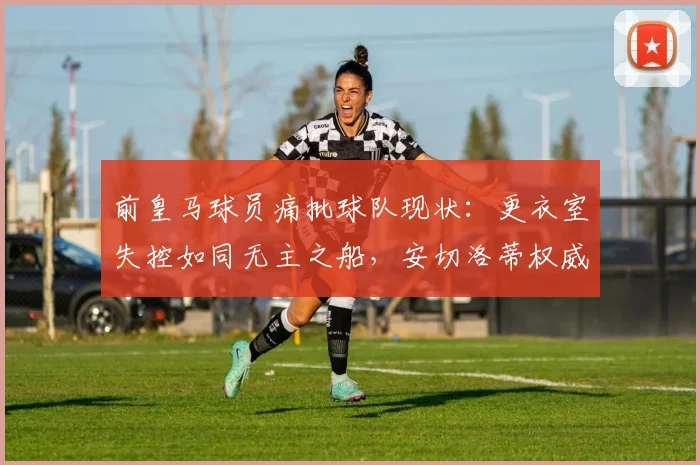 前皇马球员痛批球队现状:更衣室失控如同无主之船,安切洛蒂权威缺失成2026年最大危机