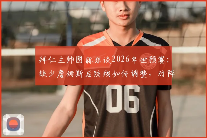 拜仁主帅图赫尔谈2026年世预赛：缺少詹姆斯后防线如何调整，对阵巴拿马关键细节解读