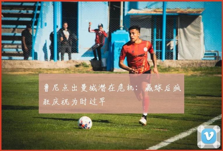 鲁尼点出曼城潜在危机:赢球后疯狂庆祝为时过早
