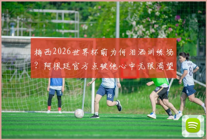 梅西2026世界杯前为何泪洒训练场？阿根廷官方点破他心中无限渴望背后的真相