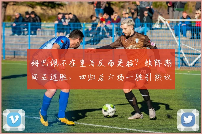 姆巴佩不在皇马反而更猛？缺阵期间五连胜，回归后六场一胜引热议，数据对比太真实