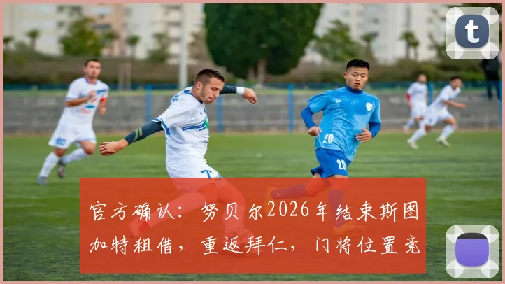 官方确认:努贝尔2026年结束斯图加特租借,重返拜仁,门将位置竞争再起波澜