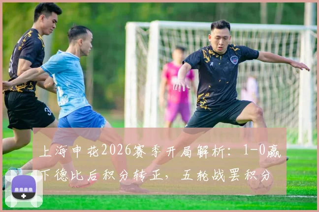 上海申花2026赛季开局解析：1-0赢下德比后积分转正，五轮战罢积分追平海港，球队状态与赛季前景展望