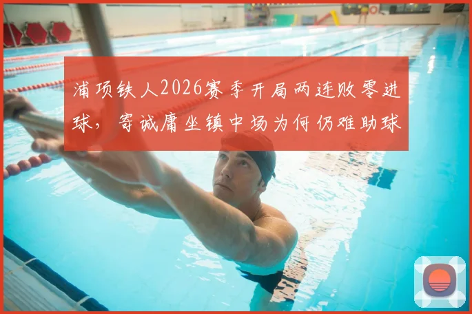 浦项铁人2026赛季开局两连败零进球,寄诚庸坐镇中场为何仍难助球队破局?