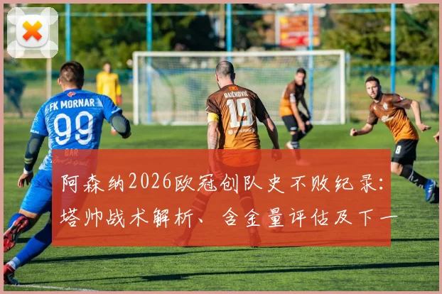 阿森纳2026欧冠创队史不败纪录:塔帅战术解析、含金量评估及下一轮对手前瞻
