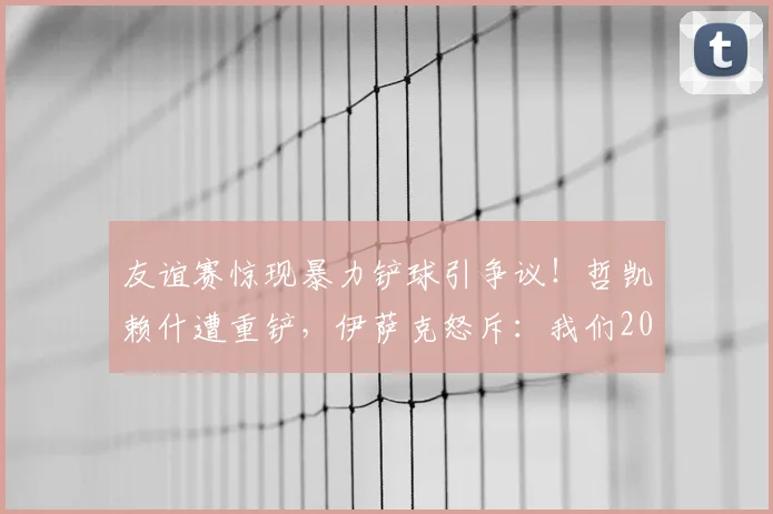 友谊赛惊现暴力铲球引争议！哲凯赖什遭重铲，伊萨克怒斥：我们2026年不想看到这样的足球