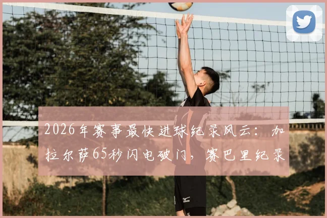 2026年赛事最快进球纪录风云：加拉尔萨65秒闪电破门，赛巴里纪录仅保持5小时