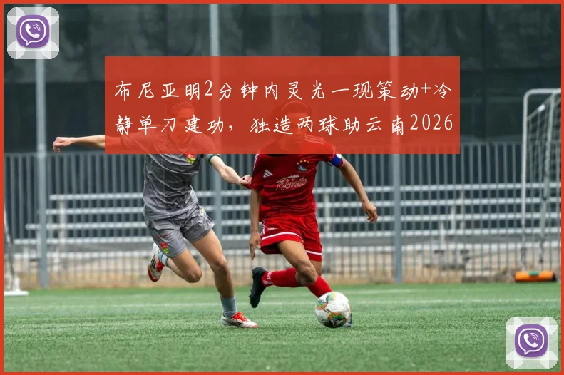 布尼亚明2分钟内灵光一现策动+冷静单刀建功,独造两球助云南2026赛季主场2-2战平上海海港全回顾