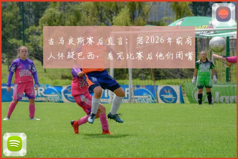 吉马良斯赛后直言:若2026年前有人怀疑巴西,看完比赛后他们闭嘴了