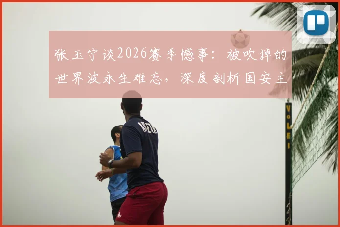 张玉宁谈2026赛季憾事：被吹掉的世界波永生难忘，深度剖析国安主场取胜为何如此艰难