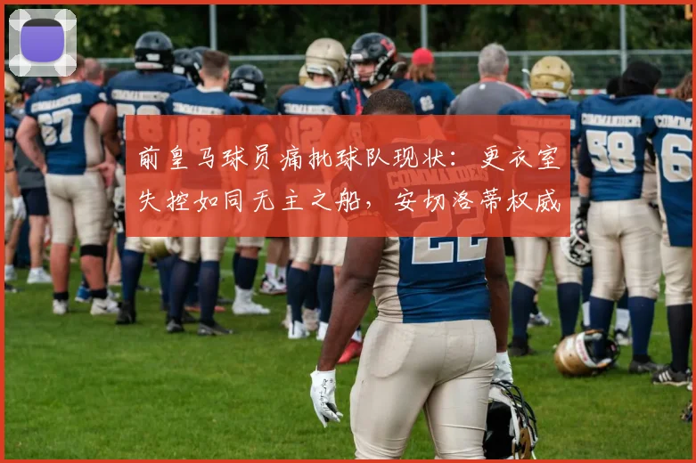 前皇马球员痛批球队现状：更衣室失控如同无主之船，安切洛蒂权威缺失成2026年最大危机