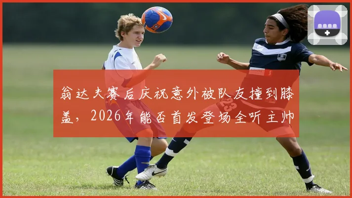 翁达夫赛后庆祝意外被队友撞到膝盖,2026年能否首发登场全听主帅安排