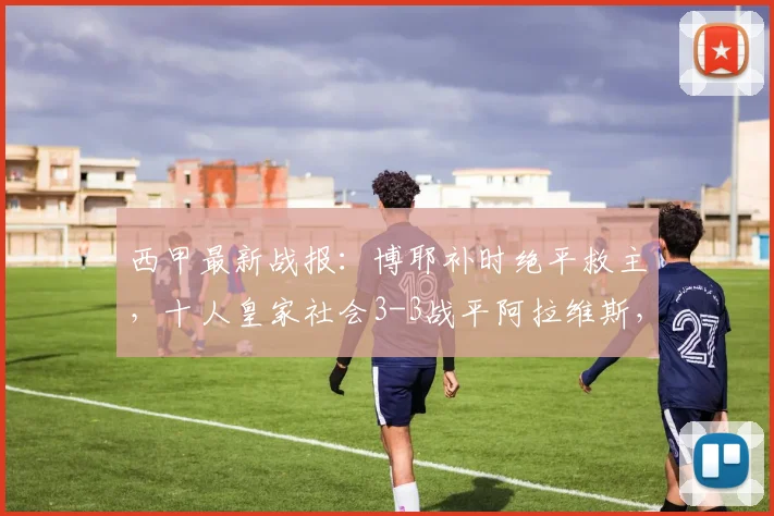 西甲最新战报：博耶补时绝平救主，十人皇家社会3-3战平阿拉维斯，2026赛季积分榜形势分析