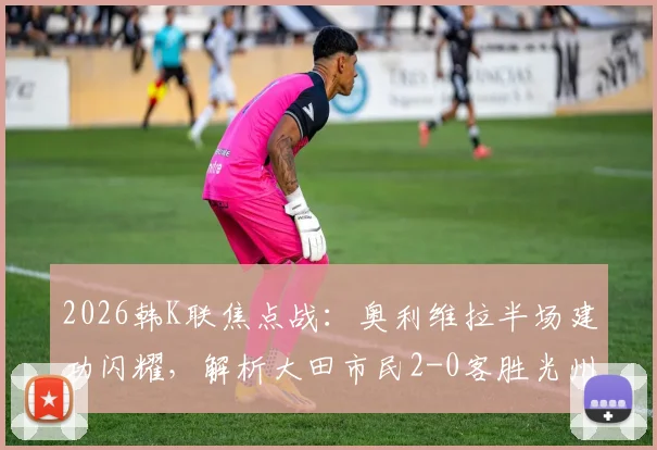 2026韩K联焦点战：奥利维拉半场建功闪耀，解析大田市民2-0客胜光州FC关键点与比赛录像