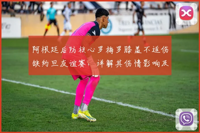 阿根廷后防核心罗梅罗膝盖不适伤缺约旦友谊赛，详解其伤情影响及2026世界杯后防人员储备展望