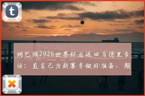 姆巴佩2026世界杯后返回马德里专访：直言已为新赛季做好准备，期待与穆里尼奥共事