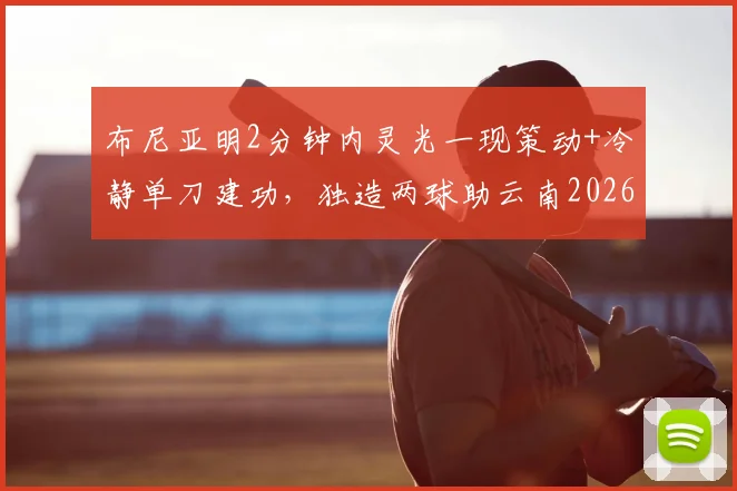 布尼亚明2分钟内灵光一现策动+冷静单刀建功，独造两球助云南2026赛季主场2-2战平上海海港全回顾