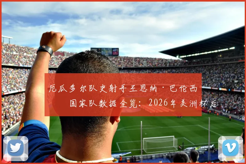 厄瓜多尔队史射手王恩纳·巴伦西亚国家队数据全览：2026年美洲杯后的谢幕战，回顾他的传奇进球与队史地位