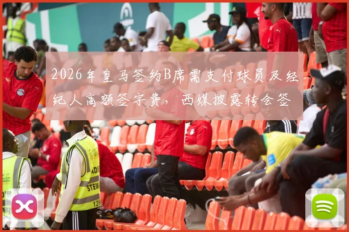 2026年皇马签约B席需支付球员及经纪人高额签字费,西媒披露转会签约费用细则