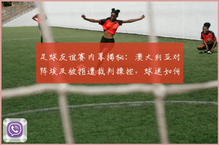足球友谊赛内幕揭秘:澳大利亚对阵埃及被指遭裁判操控,球迷如何辨别比赛真实性?