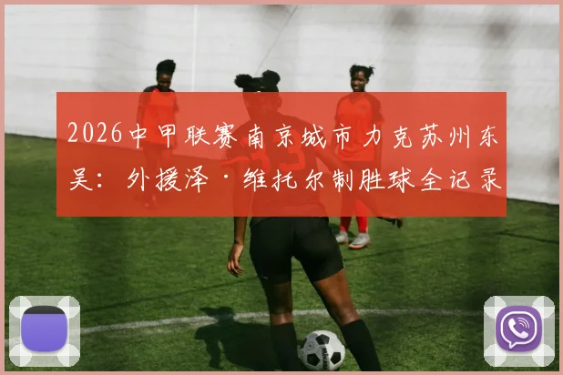 2026中甲联赛南京城市力克苏州东吴:外援泽·维托尔制胜球全记录与比赛战术解析