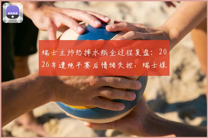 瑞士主帅怒摔水瓶全过程复盘：2026年遭绝平赛后情绪失控，瑞士媒体犀利点评错失良机
