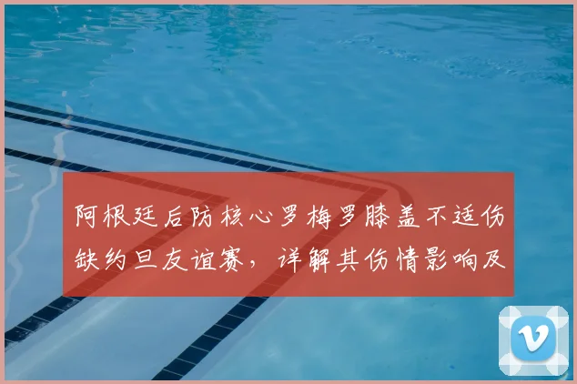 阿根廷后防核心罗梅罗膝盖不适伤缺约旦友谊赛，详解其伤情影响及2026世界杯后防人员储备展望